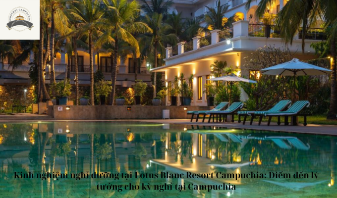 Kinh nghiệm nghỉ dưỡng tại Lotus Blanc Resort Campuchia: Điểm đến lý tưởng cho kỳ nghỉ tại Campuchia